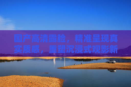 国产高清露脸,精准呈现真实质感,重塑沉浸式观影新维度,国产高清露脸,真实质感重塑沉浸式观影新维度 国产高清露脸,精准呈现真实质感,重塑沉浸式观影新维度,国产高清露脸,真实质感重塑沉浸式观影新维度