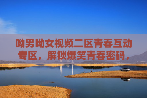 呦男呦女视频二区青春互动专区，解锁爆笑青春密码，你的魅力正在上演！呦男呦女青春互动，爆笑上演你的魅力
