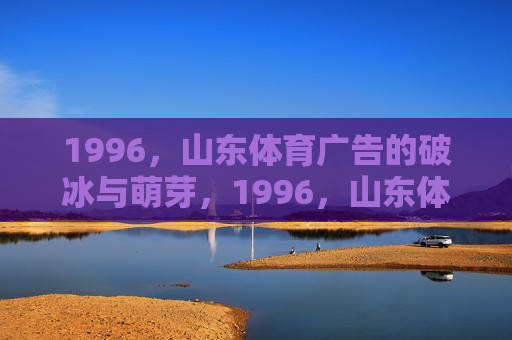 1996,山东体育广告的破冰与萌芽,1996,山东体育广告的破冰与萌芽 1996,山东体育广告的破冰与萌芽,1996,山东体育广告的破冰与萌芽