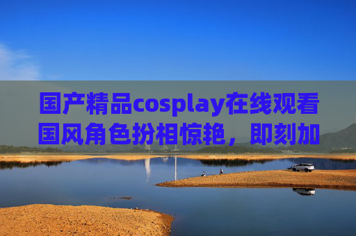 国产精品cosplay在线观看国风角色扮相惊艳,即刻加入社区解锁更多精彩!国产国风cosplay惊艳扮相,在线观看加入社区解锁更多精彩 国产精品cosplay在线观看国风角色扮相惊艳,即刻加入社区解锁更多精彩!国产国风cosplay惊艳扮相,在线观看加入社区解锁更多精彩