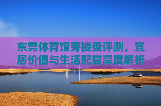 东莞体育馆旁楼盘评测,宜居价值与生活配套深度解析,东莞体育馆旁楼盘宜居价值与生活配套深度解析 东莞体育馆旁楼盘评测,宜居价值与生活配套深度解析,东莞体育馆旁楼盘宜居价值与生活配套深度解析