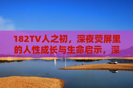 182TV人之初,深夜荧屏里的人性成长与生命启示,深夜荧屏里的182TV人之初,人性成长与生命启示 182TV人之初,深夜荧屏里的人性成长与生命启示,深夜荧屏里的182TV人之初,人性成长与生命启示