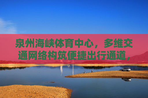 泉州海峡体育中心,多维交通网络构筑便捷出行通道,泉州海峡体育中心,多维交通网络构筑便捷出行 泉州海峡体育中心,多维交通网络构筑便捷出行通道,泉州海峡体育中心,多维交通网络构筑便捷出行
