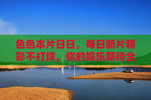 色色本片日日，每日新片精彩不打烊，你的娱乐期待全满足，每日新片精彩不打烊，娱乐期待全满足