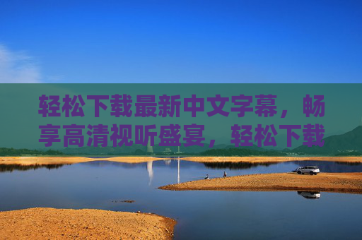 轻松下载最新中文字幕,畅享高清视听盛宴,轻松下载最新中文字幕,畅享高清视听盛宴 轻松下载最新中文字幕,畅享高清视听盛宴,轻松下载最新中文字幕,畅享高清视听盛宴