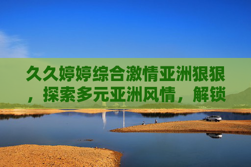 久久婷婷综合激情亚洲狠狠，探索多元亚洲风情，解锁精彩文化盛宴，多元亚洲风情文化盛宴探索