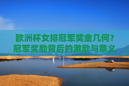 欧洲杯女排冠军奖金几何？冠军奖励背后的激励与意义，欧洲杯女排冠军奖金几何？奖励背后的激励与意义