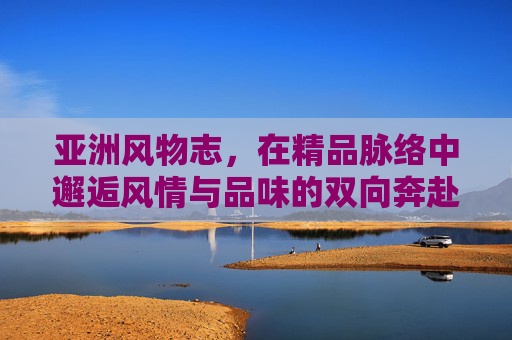 亚洲风物志,在精品脉络中邂逅风情与品味的双向奔赴,亚洲风物,精品脉络中的风情与品味双向奔赴 亚洲风物志,在精品脉络中邂逅风情与品味的双向奔赴,亚洲风物,精品脉络中的风情与品味双向奔赴