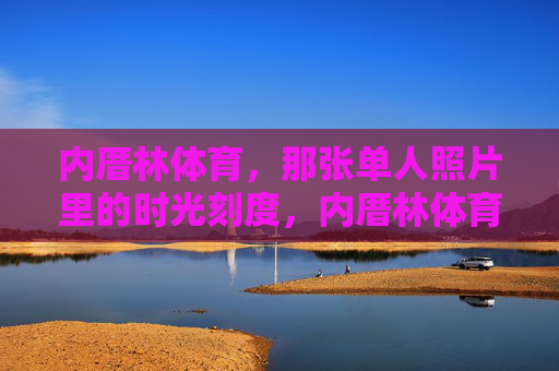 内厝林体育,那张单人照片里的时光刻度,内厝林体育,单人照片里的时光刻度 内厝林体育,那张单人照片里的时光刻度,内厝林体育,单人照片里的时光刻度