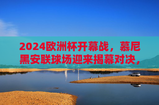 2024欧洲杯开幕战,慕尼黑安联球场迎来揭幕对决,2024欧洲杯开幕战,慕尼黑安联球场揭幕对决 2024欧洲杯开幕战,慕尼黑安联球场迎来揭幕对决,2024欧洲杯开幕战,慕尼黑安联球场揭幕对决