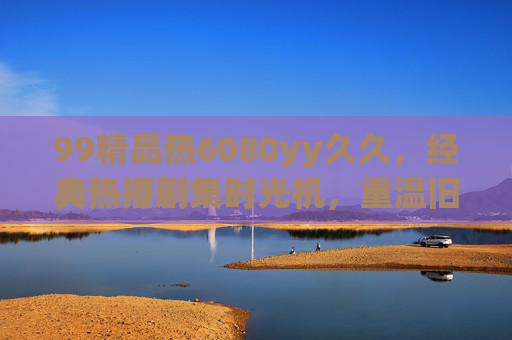 99精品热6080yy久久,经典热播剧集时光机,重温旧日时光里的趣味与回忆,经典热播剧集时光机,重温旧日趣味与回忆 99精品热6080yy久久,经典热播剧集时光机,重温旧日时光里的趣味与回忆,经典热播剧集时光机,重温旧日趣味与回忆