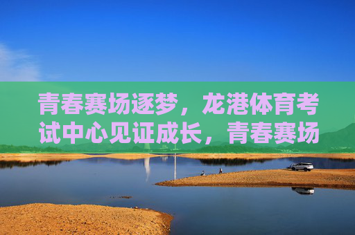 青春赛场逐梦，龙港体育考试中心见证成长，青春赛场逐梦，龙港体育考试中心见证成长