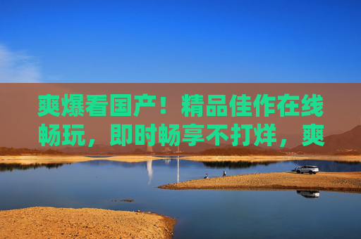 爽爆看国产！精品佳作在线畅玩，即时畅享不打烊，爽爆国产！精品畅玩不打烊