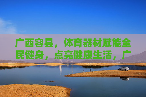 广西容县,体育器材赋能全民健身,点亮健康生活,广西容县,体育器材赋能全民健身,点亮健康生活 广西容县,体育器材赋能全民健身,点亮健康生活,广西容县,体育器材赋能全民健身,点亮健康生活