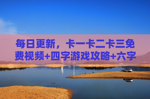 每日更新，卡一卡二卡三免费视频+四字游戏攻略+六字高清资源畅玩，每日更新，卡一卡二卡三免费视频+四字游戏攻略+六字高清资源畅玩