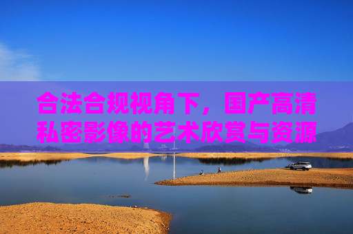 合法合规视角下，国产高清私密影像的艺术欣赏与资源获取指南，合法合规视角下国产高清私密影像艺术欣赏与资源获取指南