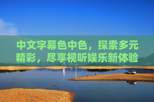 中文字幕色中色,探索多元精彩,尽享视听娱乐新体验,中文字幕多元精彩,视听娱乐新体验 中文字幕色中色,探索多元精彩,尽享视听娱乐新体验,中文字幕多元精彩,视听娱乐新体验