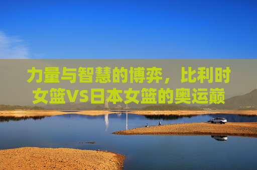 力量与智慧的博弈，比利时女篮VS日本女篮的奥运巅峰对决，力量与智慧，比利时女篮VS日本女篮奥运巅峰对决