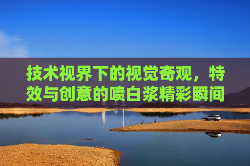 技术视界下的视觉奇观,特效与创意的喷白浆精彩瞬间全解析,特效创意喷白浆,技术视界下的视觉奇观全解析 技术视界下的视觉奇观,特效与创意的喷白浆精彩瞬间全解析,特效创意喷白浆,技术视界下的视觉奇观全解析