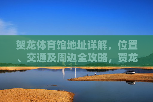 贺龙体育馆地址详解,位置、交通及周边全攻略,贺龙体育馆地址位置、交通及周边全攻略 贺龙体育馆地址详解,位置、交通及周边全攻略,贺龙体育馆地址位置、交通及周边全攻略