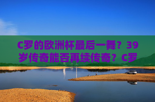 C罗的欧洲杯最后一舞？39岁传奇能否再续传奇？C罗欧洲杯最后一舞，39岁传奇能否再续传奇？