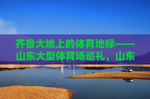 齐鲁大地上的体育地标——山东大型体育场巡礼,山东大型体育地标巡礼 齐鲁大地上的体育地标——山东大型体育场巡礼,山东大型体育地标巡礼