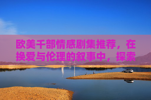 欧美千部情感剧集推荐,在换爱与伦理的叙事中,探索人性的深度共鸣,欧美情感剧集,换爱与伦理叙事中的人性共鸣 欧美千部情感剧集推荐,在换爱与伦理的叙事中,探索人性的深度共鸣,欧美情感剧集,换爱与伦理叙事中的人性共鸣