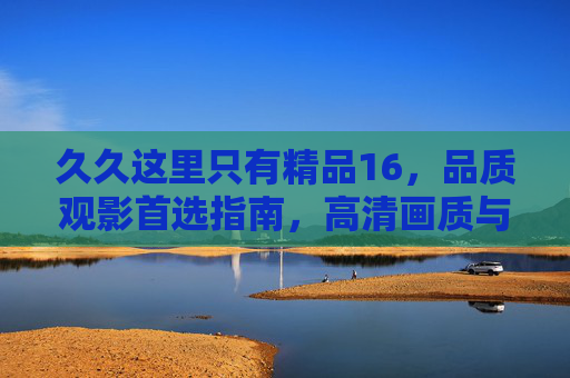久久这里只有精品16,品质观影首选指南,高清画质与丰富片库的长久珍藏,精品16,品质观影首选的高清片库珍藏指南 久久这里只有精品16,品质观影首选指南,高清画质与丰富片库的长久珍藏,精品16,品质观影首选的高清片库珍藏指南