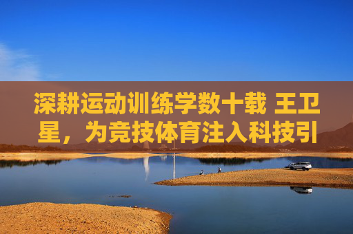 深耕运动训练学数十载 王卫星,为竞技体育注入科技引擎,深耕运动训练学数十载 王卫星为竞技体育注入科技引擎 深耕运动训练学数十载 王卫星,为竞技体育注入科技引擎,深耕运动训练学数十载 王卫星为竞技体育注入科技引擎