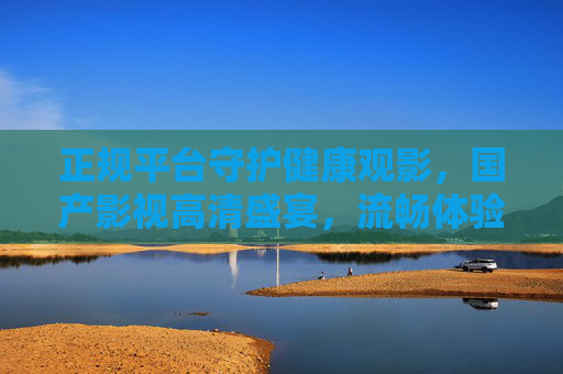 正规平台守护健康观影,国产影视高清盛宴,流畅体验尽在掌握,正规平台护航国产高清盛宴,健康观影流畅尽在掌握 正规平台守护健康观影,国产影视高清盛宴,流畅体验尽在掌握,正规平台护航国产高清盛宴,健康观影流畅尽在掌握
