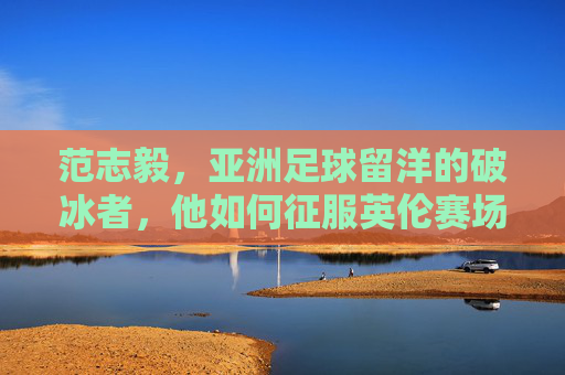 范志毅,亚洲足球留洋的破冰者,他如何征服英伦赛场?范志毅,亚洲留洋破冰者,征服英伦赛场 范志毅,亚洲足球留洋的破冰者,他如何征服英伦赛场?范志毅,亚洲留洋破冰者,征服英伦赛场