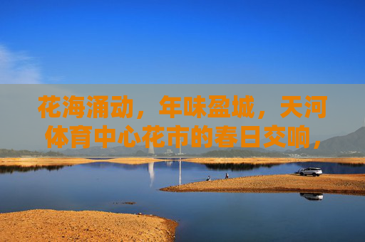 花海涌动,年味盈城,天河体育中心花市的春日交响,花海涌动年味盈城,天河花市春日交响 花海涌动,年味盈城,天河体育中心花市的春日交响,花海涌动年味盈城,天河花市春日交响