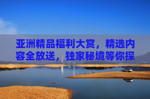 亚洲精品福利大赏,精选内容全放送,独家秘境等你探索!亚洲精品福利秘境大赏 亚洲精品福利大赏,精选内容全放送,独家秘境等你探索!亚洲精品福利秘境大赏