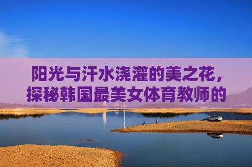 阳光与汗水浇灌的美之花,探秘韩国最美女体育教师的赛场内外,阳光汗水浇灌美之花,韩国最美女教师的赛场内外 阳光与汗水浇灌的美之花,探秘韩国最美女体育教师的赛场内外,阳光汗水浇灌美之花,韩国最美女教师的赛场内外