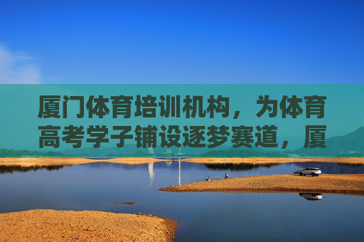 厦门体育培训机构,为体育高考学子铺设逐梦赛道,厦门体培铺就体育高考逐梦赛道 厦门体育培训机构,为体育高考学子铺设逐梦赛道,厦门体培铺就体育高考逐梦赛道