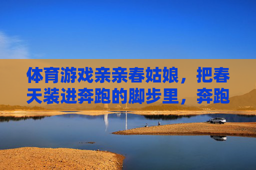 体育游戏亲亲春姑娘,把春天装进奔跑的脚步里,奔跑的脚步,盛满春天 体育游戏亲亲春姑娘,把春天装进奔跑的脚步里,奔跑的脚步,盛满春天