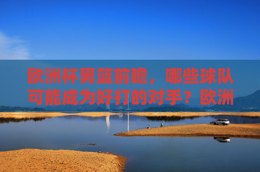 欧洲杯男篮前瞻,哪些球队可能成为好打的对手?欧洲杯男篮前瞻,谁可能成为好打对手? 欧洲杯男篮前瞻,哪些球队可能成为好打的对手?欧洲杯男篮前瞻,谁可能成为好打对手?