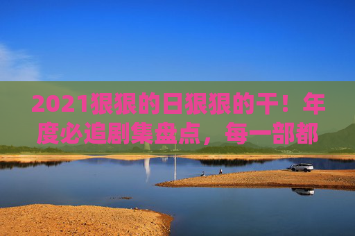 2021狠狠的日狠狠的干!年度必追剧集盘点,每一部都是熬夜也要追的神仙打架!2021年度剧集神仙打架,熬夜也要追的必追神作盘点! 2021狠狠的日狠狠的干!年度必追剧集盘点,每一部都是熬夜也要追的神仙打架!2021年度剧集神仙打架,熬夜也要追的必追神作盘点!
