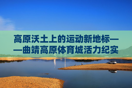 高原沃土上的运动新地标——曲靖高原体育城活力纪实,高原沃土育新标 曲靖体育城活力绽放 高原沃土上的运动新地标——曲靖高原体育城活力纪实,高原沃土育新标 曲靖体育城活力绽放