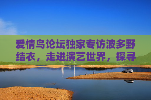 爱情鸟论坛独家专访波多野结衣,走进演艺世界,探寻幕后真实故事,独家专访波多野结衣,演艺世界的幕后真实故事 爱情鸟论坛独家专访波多野结衣,走进演艺世界,探寻幕后真实故事,独家专访波多野结衣,演艺世界的幕后真实故事