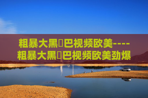 粗暴大黑鳮巴视频欧美----粗暴大黑鳮巴视频欧美劲爆欧美视频，暴力美学巨作解析，粗暴欧美视频，暴力美学巨作解析