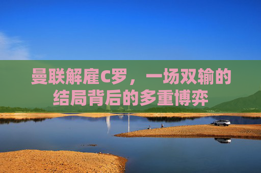 曼联解雇C罗,一场双输的结局背后的多重博弈 曼联解雇C罗,一场双输的结局背后的多重博弈