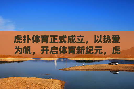 虎扑体育正式成立,以热爱为帆,开启体育新纪元,虎扑体育以热爱为帆,开启体育新纪元 虎扑体育正式成立,以热爱为帆,开启体育新纪元,虎扑体育以热爱为帆,开启体育新纪元