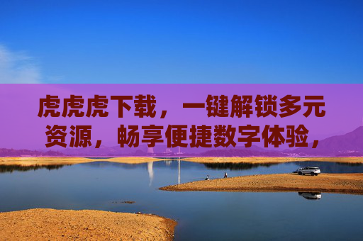 虎虎虎下载,一键解锁多元资源,畅享便捷数字体验,虎虎虎下载,一键解锁多元资源,畅享便捷数字体验 虎虎虎下载,一键解锁多元资源,畅享便捷数字体验,虎虎虎下载,一键解锁多元资源,畅享便捷数字体验