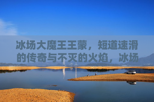 冰场大魔王王蒙，短道速滑的传奇与不灭的火焰，冰场大魔王王蒙，短道速滑的传奇与不灭之火