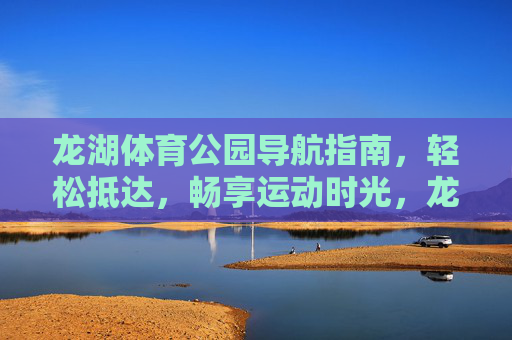 龙湖体育公园导航指南,轻松抵达,畅享运动时光,龙湖体育公园导航,轻松抵达,畅享运动时光 龙湖体育公园导航指南,轻松抵达,畅享运动时光,龙湖体育公园导航,轻松抵达,畅享运动时光
