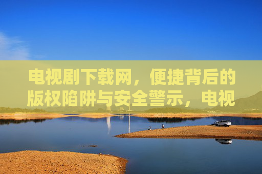 电视剧下载网,便捷背后的版权陷阱与安全警示,电视剧下载网,便捷背后的版权陷阱与安全警示 电视剧下载网,便捷背后的版权陷阱与安全警示,电视剧下载网,便捷背后的版权陷阱与安全警示