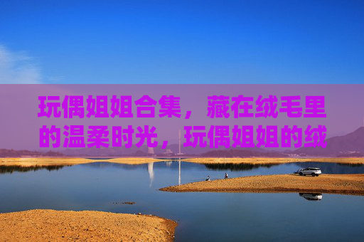 玩偶姐姐合集,藏在绒毛里的温柔时光,玩偶姐姐的绒毛温柔时光 玩偶姐姐合集,藏在绒毛里的温柔时光,玩偶姐姐的绒毛温柔时光