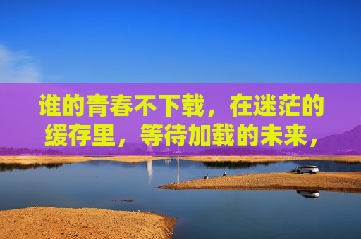 谁的青春不下载,在迷茫的缓存里,等待加载的未来,谁的青春不在缓存里等待加载 谁的青春不下载,在迷茫的缓存里,等待加载的未来,谁的青春不在缓存里等待加载