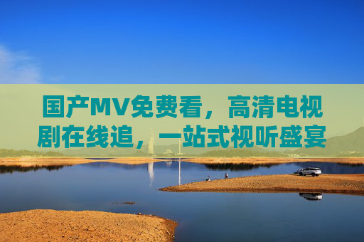 国产MV免费看,高清电视剧在线追,一站式视听盛宴,满足你的全需求,一站式免费视听盛宴,国产MV高清剧随心看 国产MV免费看,高清电视剧在线追,一站式视听盛宴,满足你的全需求,一站式免费视听盛宴,国产MV高清剧随心看